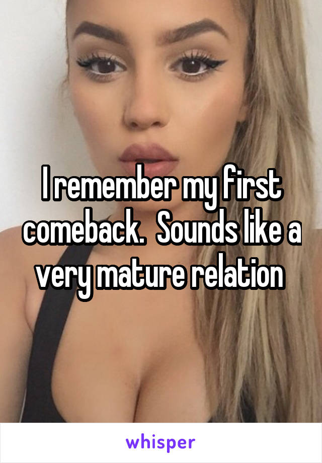 I remember my first comeback.  Sounds like a very mature relation 
