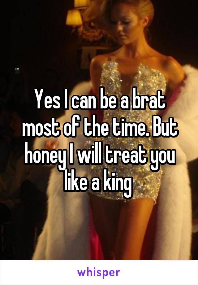 Yes I can be a brat most of the time. But honey I will treat you like a king 