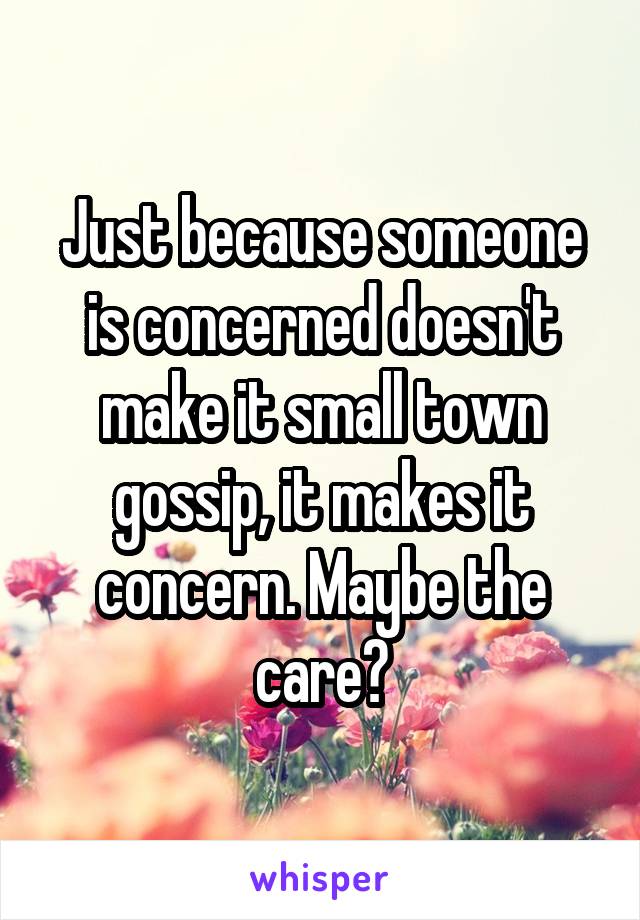 Just because someone is concerned doesn't make it small town gossip, it makes it concern. Maybe the care?