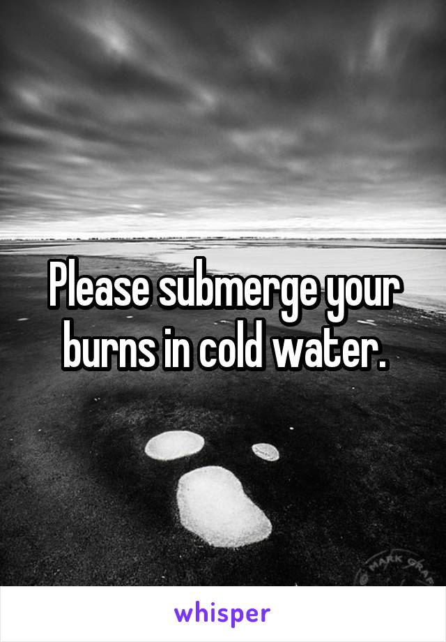 Please submerge your burns in cold water.
