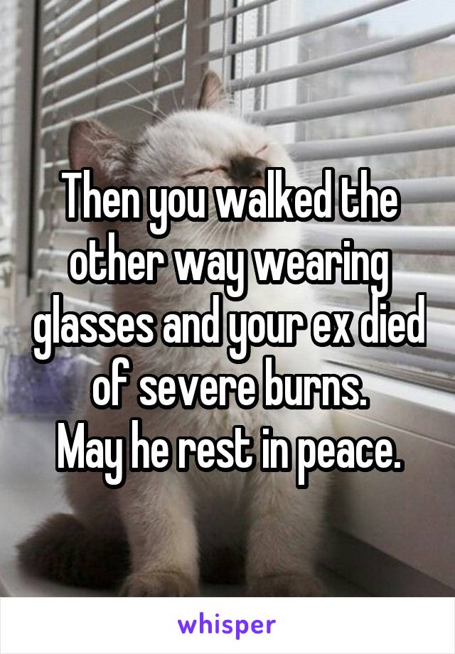 Then you walked the other way wearing glasses and your ex died of severe burns.
May he rest in peace.