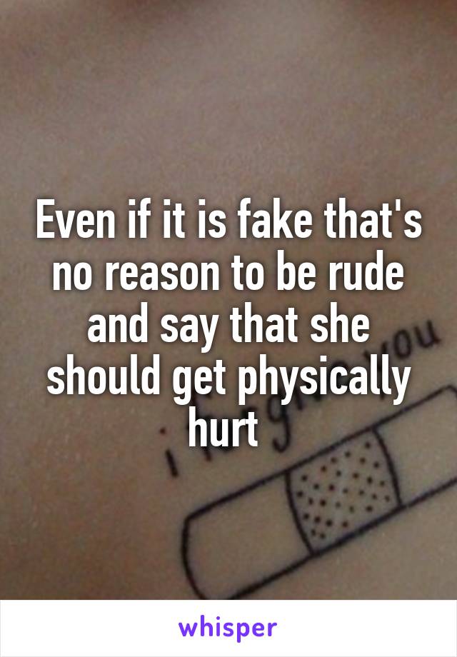 Even if it is fake that's no reason to be rude and say that she should get physically hurt 