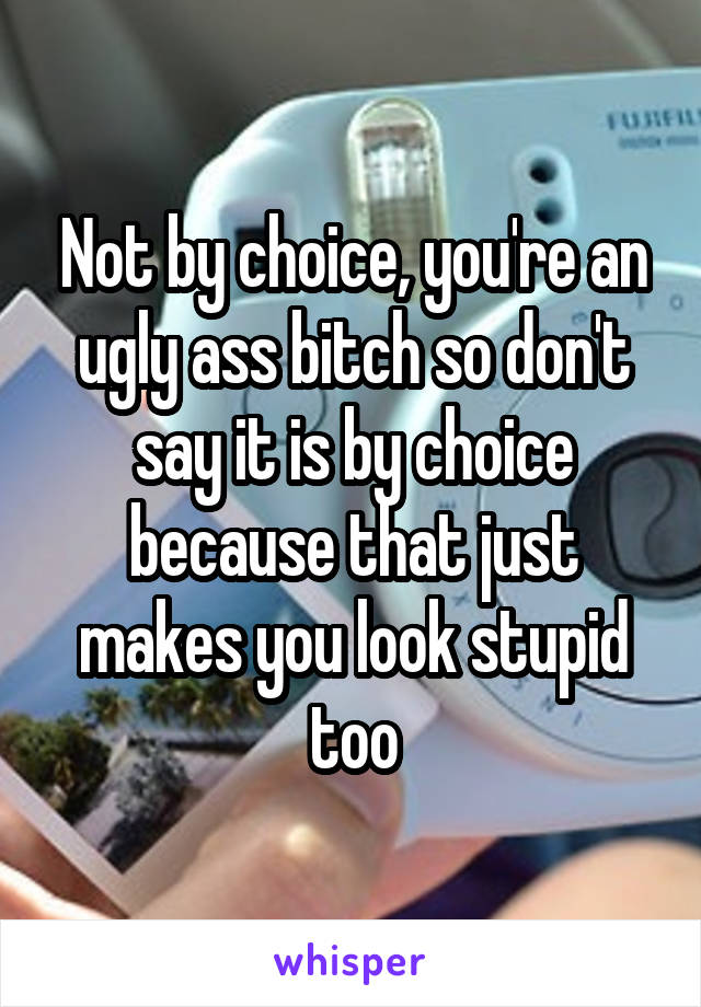 Not by choice, you're an ugly ass bitch so don't say it is by choice because that just makes you look stupid too