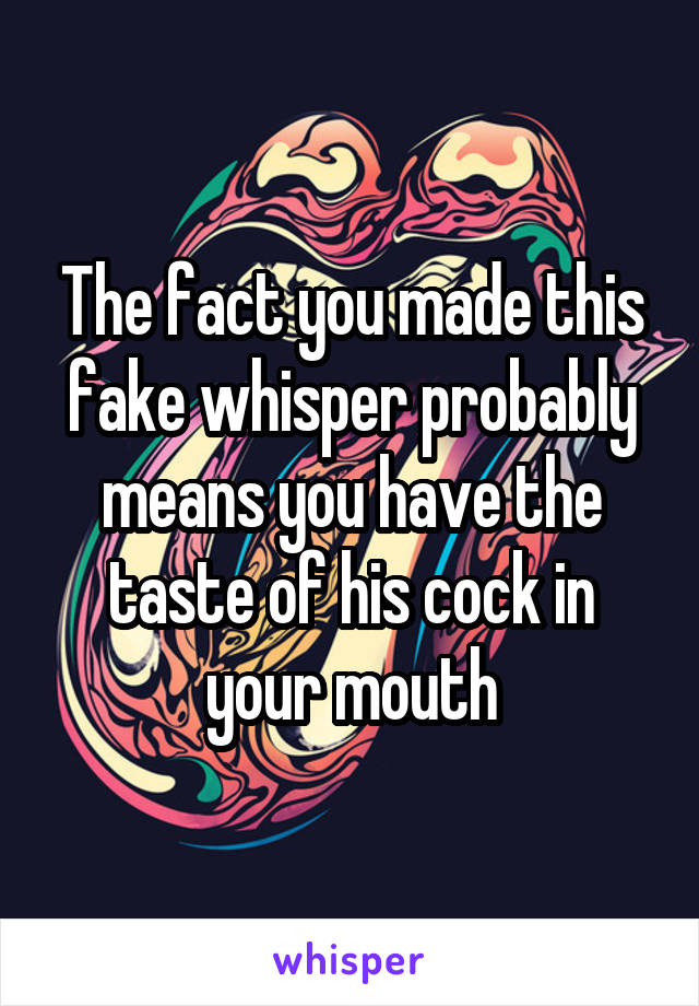 The fact you made this fake whisper probably means you have the taste of his cock in your mouth