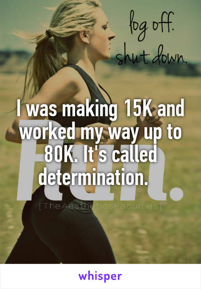 I was making 15K and worked my way up to 80K. It's called determination.   