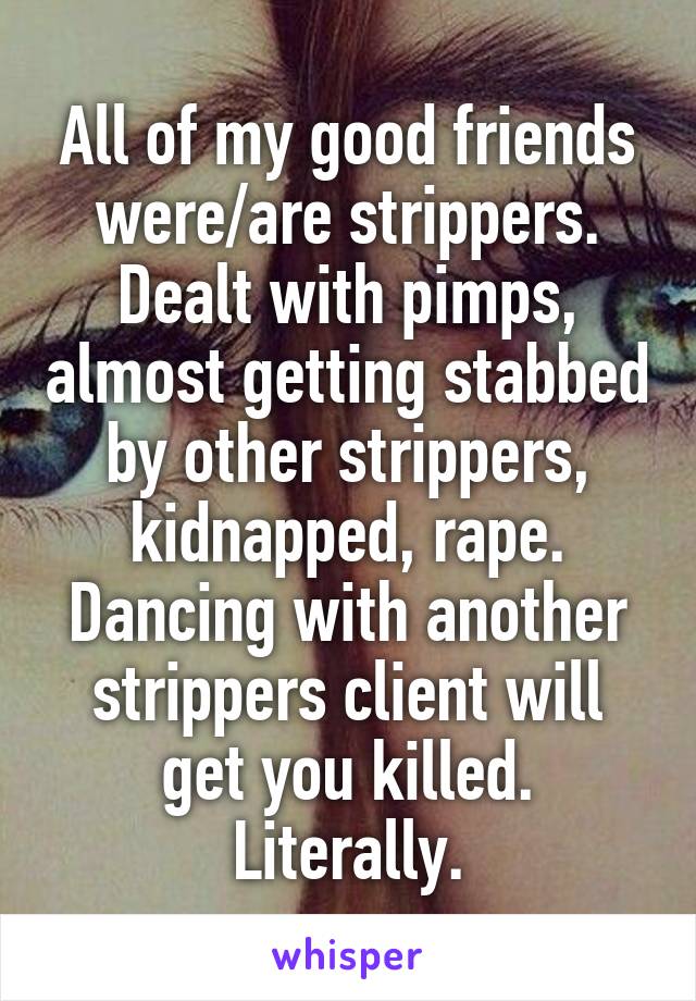 All of my good friends were/are strippers. Dealt with pimps, almost getting stabbed by other strippers, kidnapped, rape. Dancing with another strippers client will get you killed. Literally.