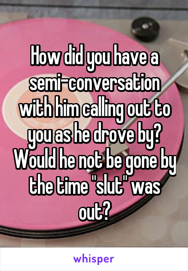 How did you have a semi-conversation with him calling out to you as he drove by? Would he not be gone by the time "slut" was out?