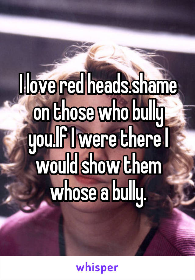 I love red heads.shame on those who bully you.lf I were there I would show them whose a bully.