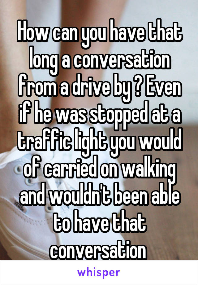 How can you have that long a conversation from a drive by ? Even if he was stopped at a traffic light you would of carried on walking and wouldn't been able to have that conversation 