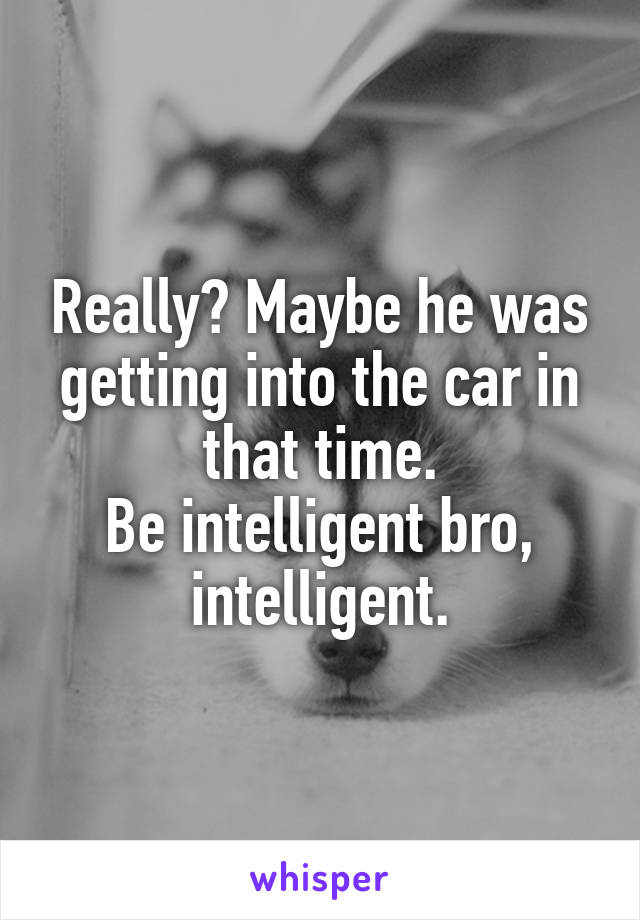 Really? Maybe he was getting into the car in that time.
Be intelligent bro, intelligent.