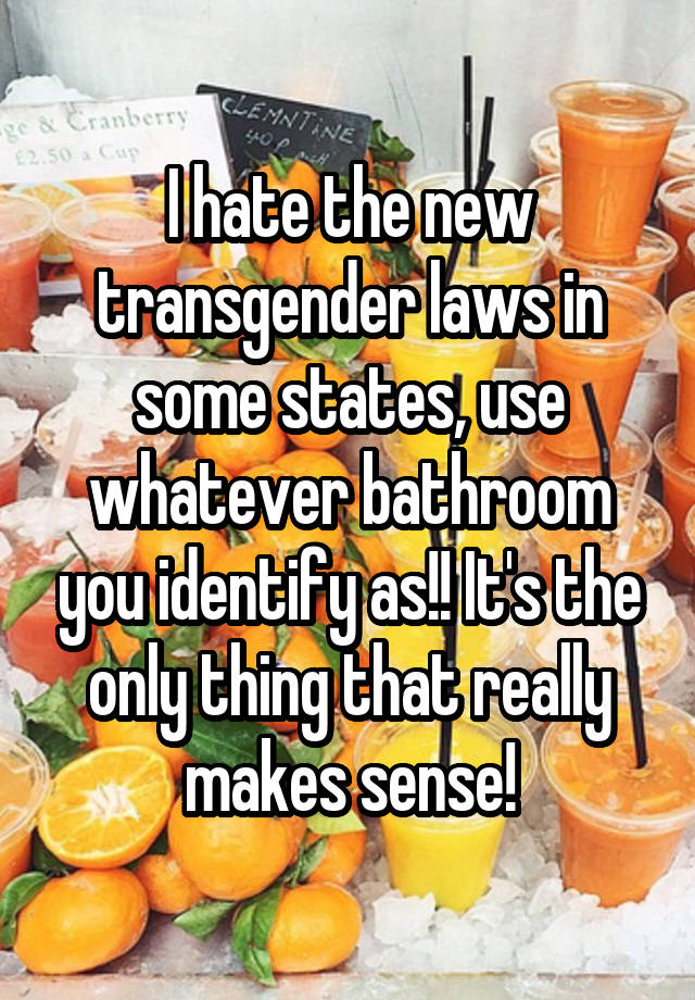 I hate the new transgender laws in some states, use whatever bathroom you identify as!! It's the only thing that really makes sense!