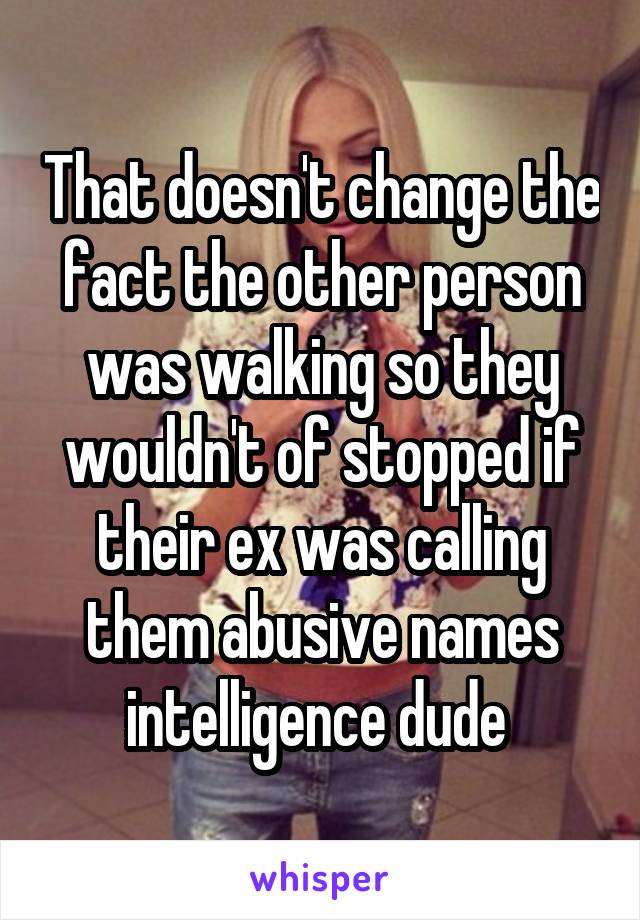 That doesn't change the fact the other person was walking so they wouldn't of stopped if their ex was calling them abusive names intelligence dude 