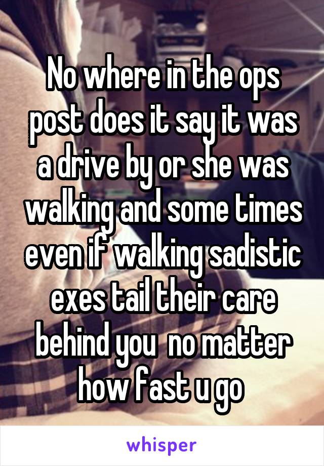 No where in the ops post does it say it was a drive by or she was walking and some times even if walking sadistic exes tail their care behind you  no matter how fast u go 