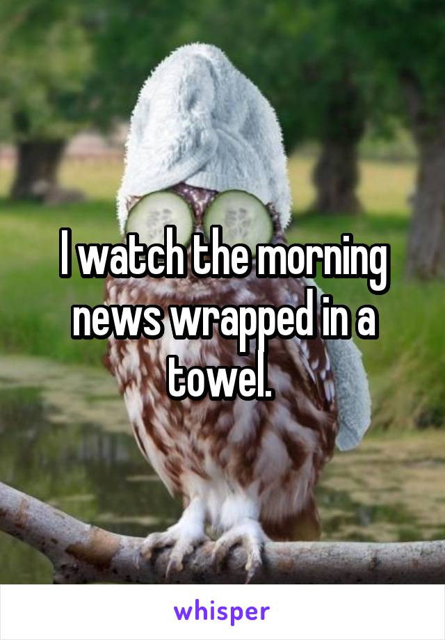I watch the morning news wrapped in a towel. 