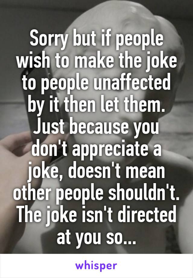 Sorry but if people wish to make the joke to people unaffected by it then let them.
Just because you don't appreciate a joke, doesn't mean other people shouldn't. The joke isn't directed at you so...