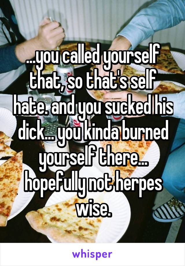 ...you called yourself that, so that's self hate. and you sucked his dick... you kinda burned yourself there... hopefully not herpes wise.