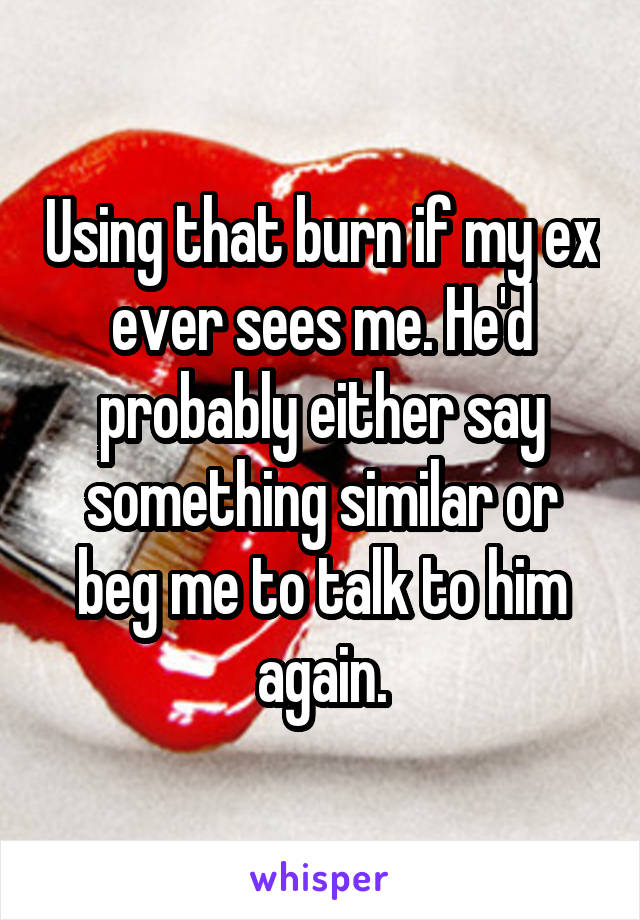 Using that burn if my ex ever sees me. He'd probably either say something similar or beg me to talk to him again.