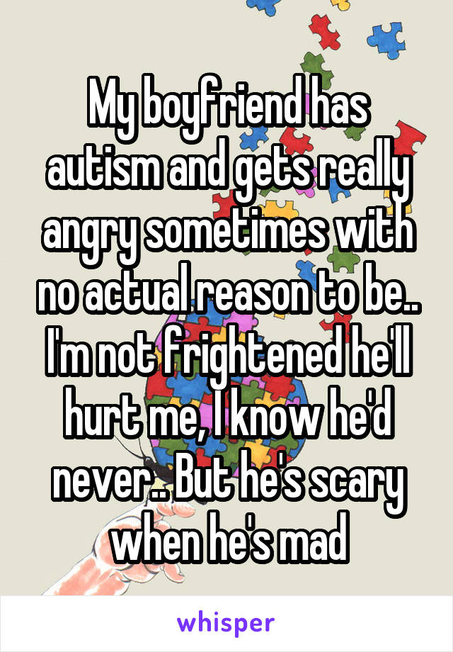 My boyfriend has autism and gets really angry sometimes with no actual reason to be.. I'm not frightened he'll hurt me, I know he'd never.. But he's scary when he's mad