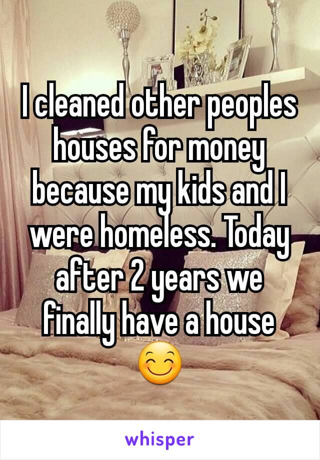 I cleaned other peoples houses for money because my kids and I were homeless. Today after 2 years we finally have a house😊