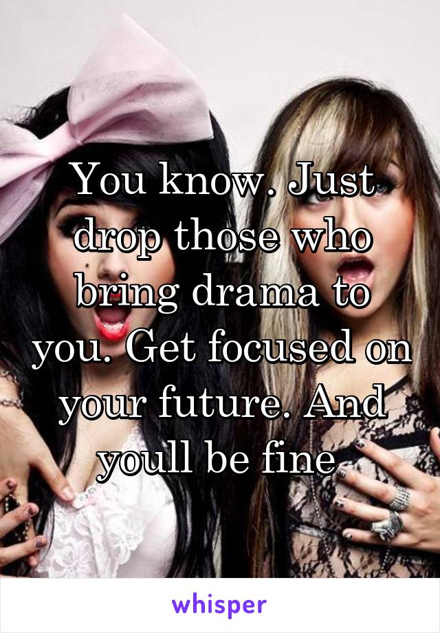 You know. Just drop those who bring drama to you. Get focused on your future. And youll be fine 