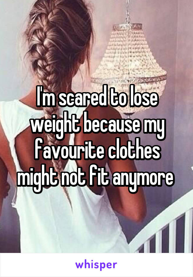 I'm scared to lose weight because my favourite clothes might not fit anymore 