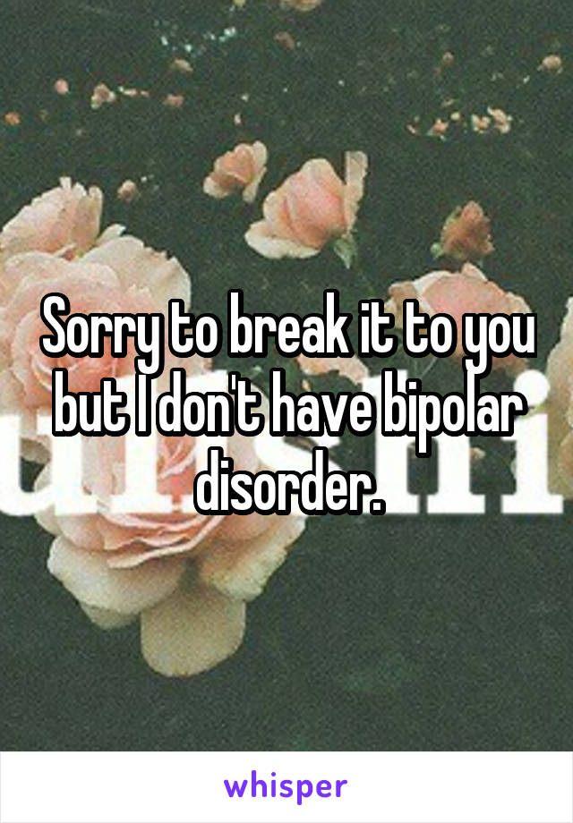Sorry to break it to you but I don't have bipolar disorder.