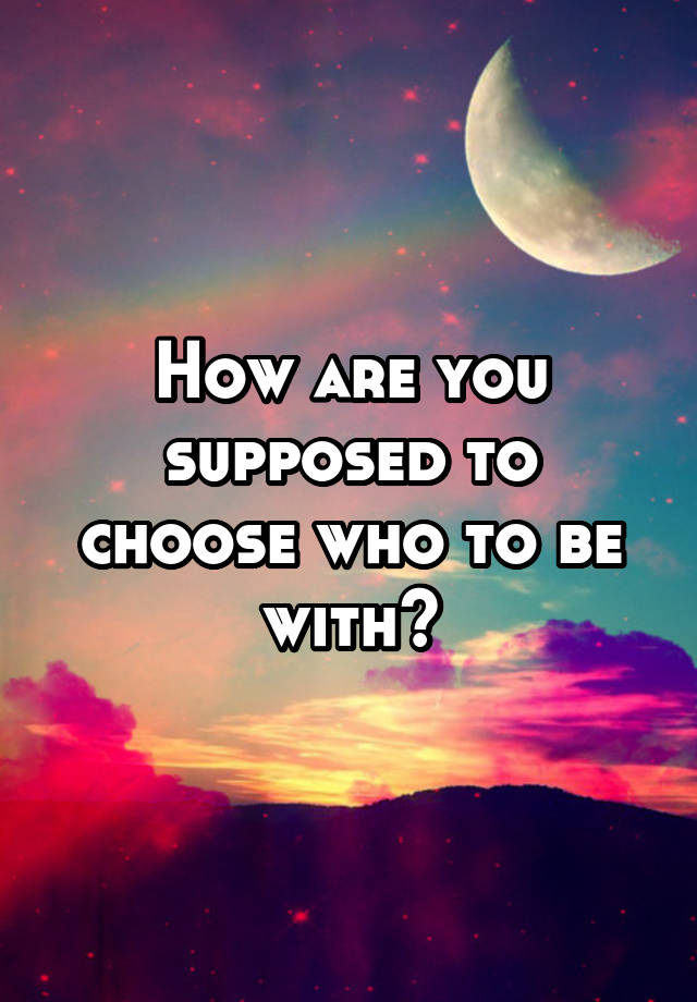 how-are-you-supposed-to-choose-who-to-be-with