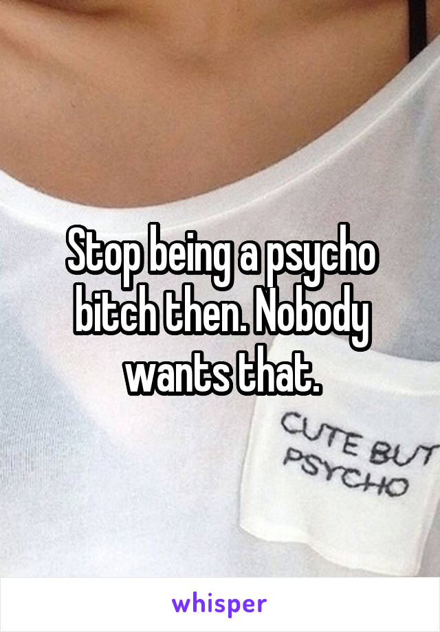 Stop being a psycho bitch then. Nobody wants that.