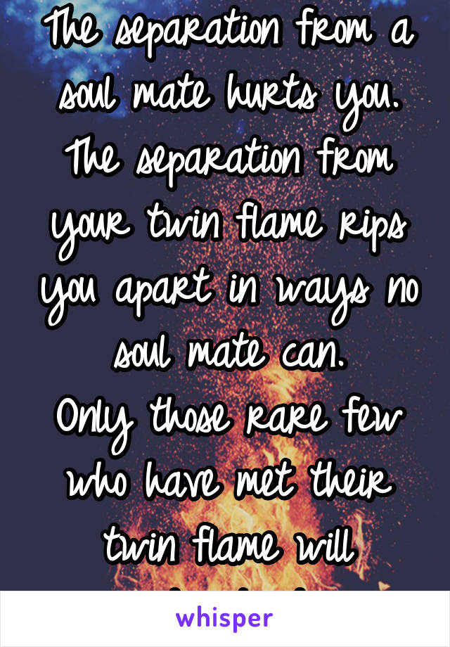 The separation from a soul mate hurts you.
The separation from your twin flame rips you apart in ways no soul mate can.
Only those rare few who have met their twin flame will understand...