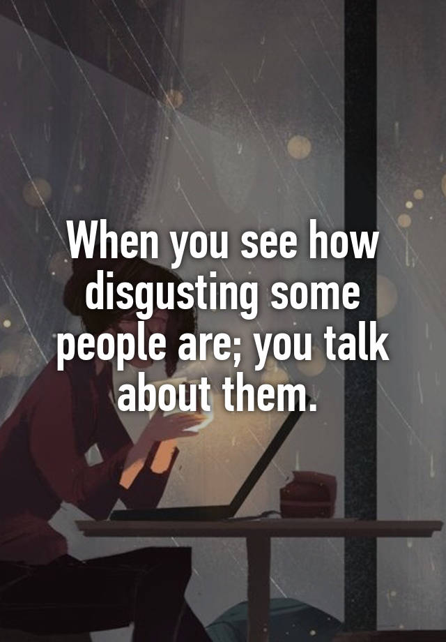 When you see how disgusting some people are; you talk about them.