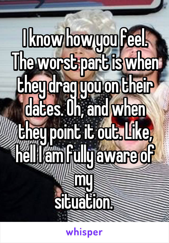 I know how you feel. The worst part is when they drag you on their dates. Oh, and when they point it out. Like, hell I am fully aware of my 
situation. 