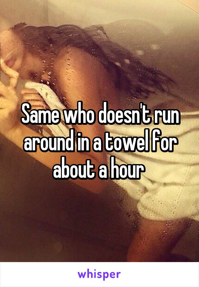 Same who doesn't run around in a towel for about a hour 
