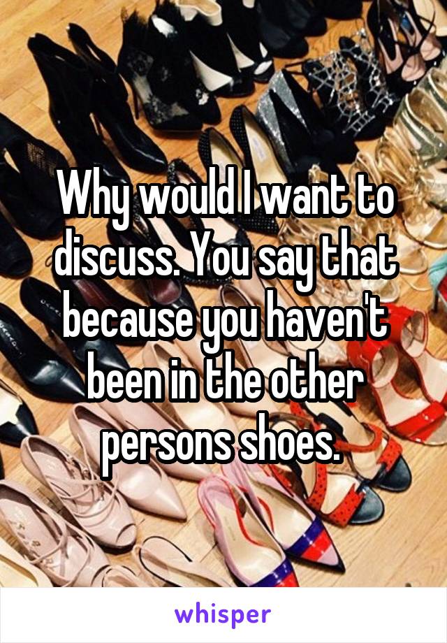 Why would I want to discuss. You say that because you haven't been in the other persons shoes. 