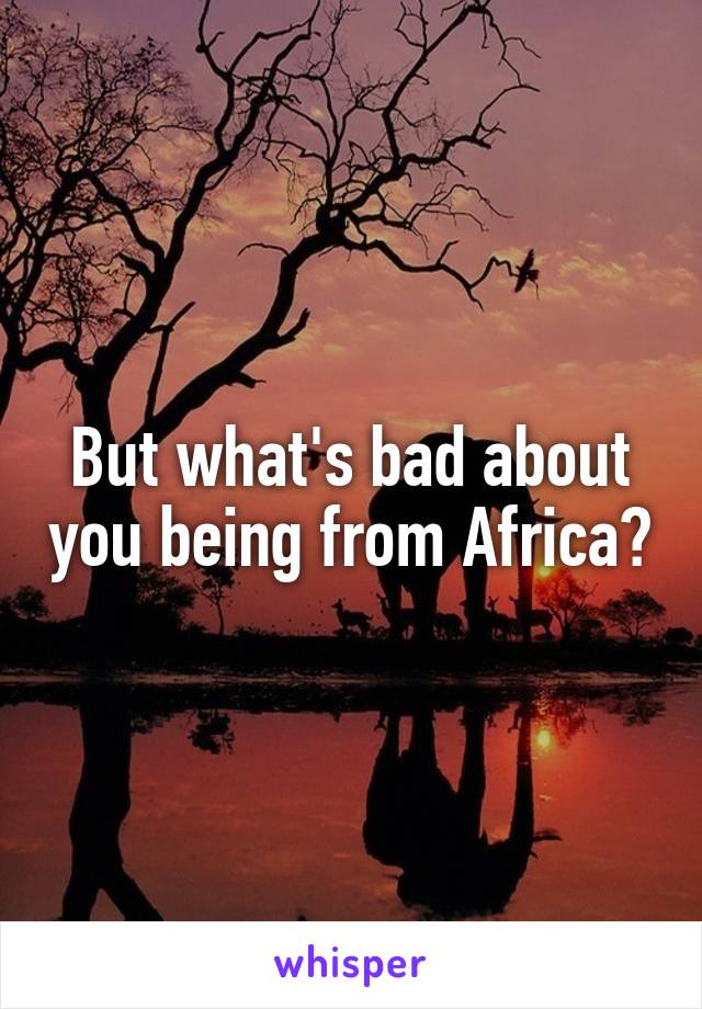 But what's bad about you being from Africa?