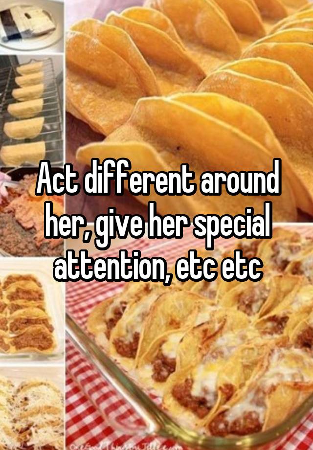 act-different-around-her-give-her-special-attention-etc-etc