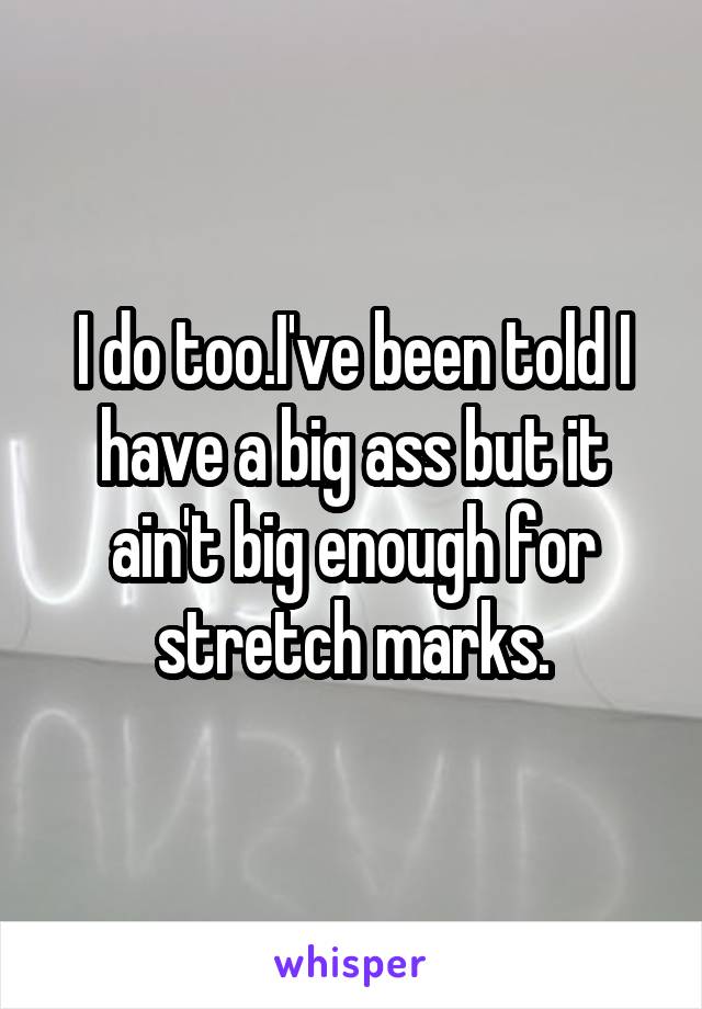 I do too.I've been told I have a big ass but it ain't big enough for stretch marks.