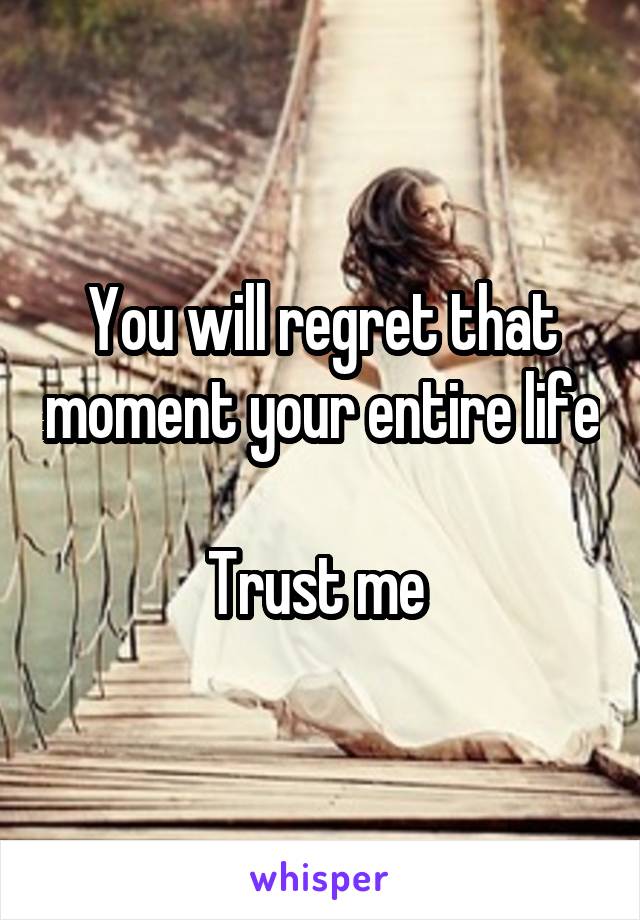 You will regret that moment your entire life 
Trust me 