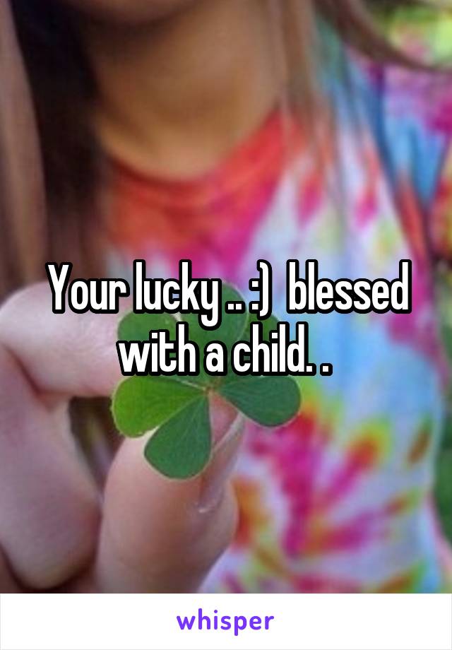 Your lucky .. :)  blessed with a child. . 