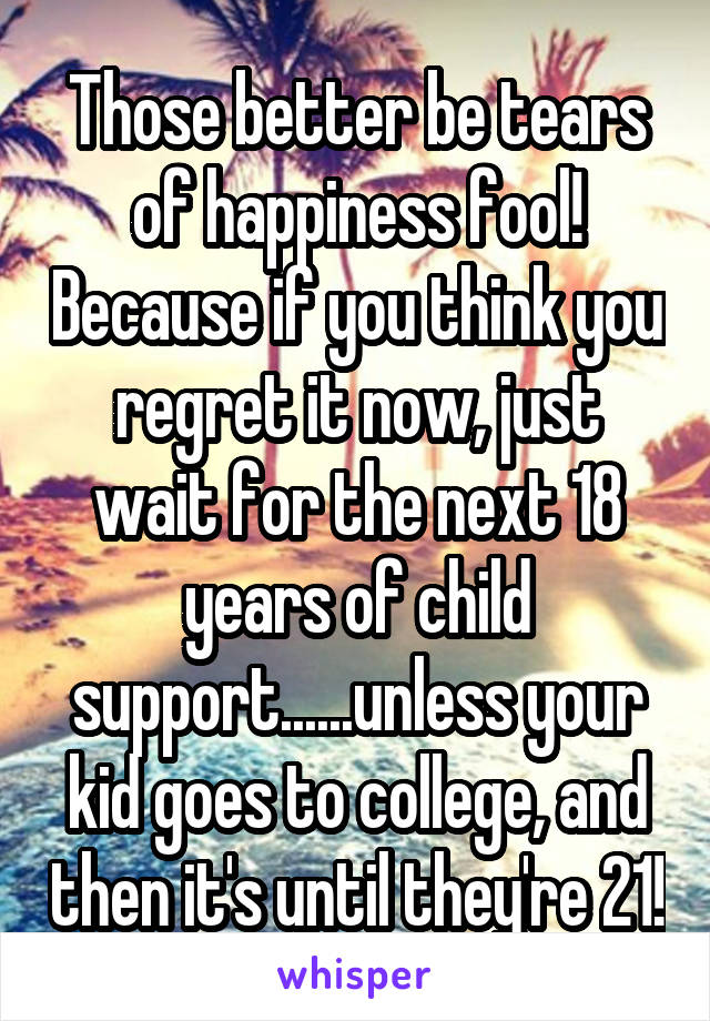 Those better be tears of happiness fool! Because if you think you regret it now, just wait for the next 18 years of child support......unless your kid goes to college, and then it's until they're 21!