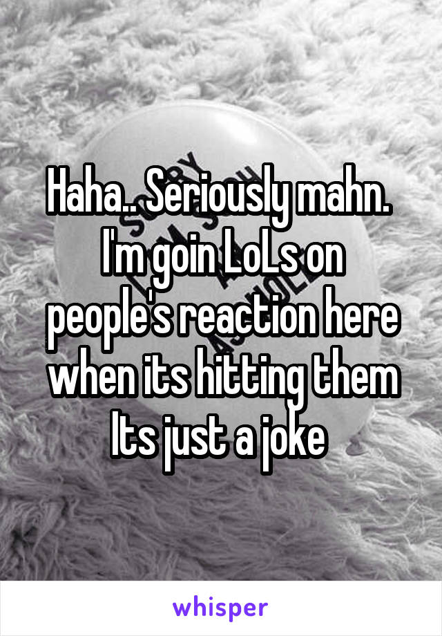 Haha.. Seriously mahn. 
I'm goin LoLs on people's reaction here when its hitting them
Its just a joke 