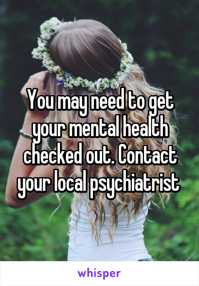 You may need to get your mental health checked out. Contact your local psychiatrist 