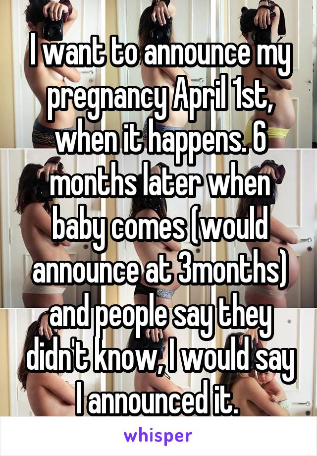 I want to announce my pregnancy April 1st, when it happens. 6 months later when baby comes (would announce at 3months) and people say they didn't know, I would say I announced it. 