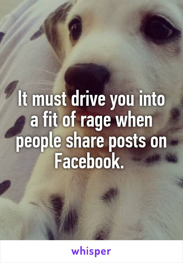 It must drive you into a fit of rage when people share posts on Facebook. 