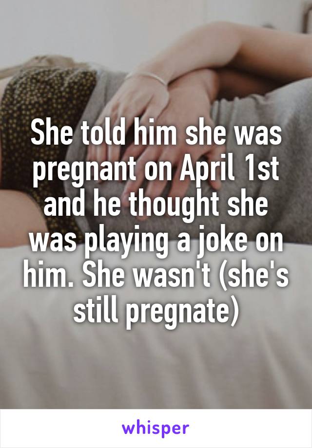 She told him she was pregnant on April 1st and he thought she was playing a joke on him. She wasn't (she's still pregnate)