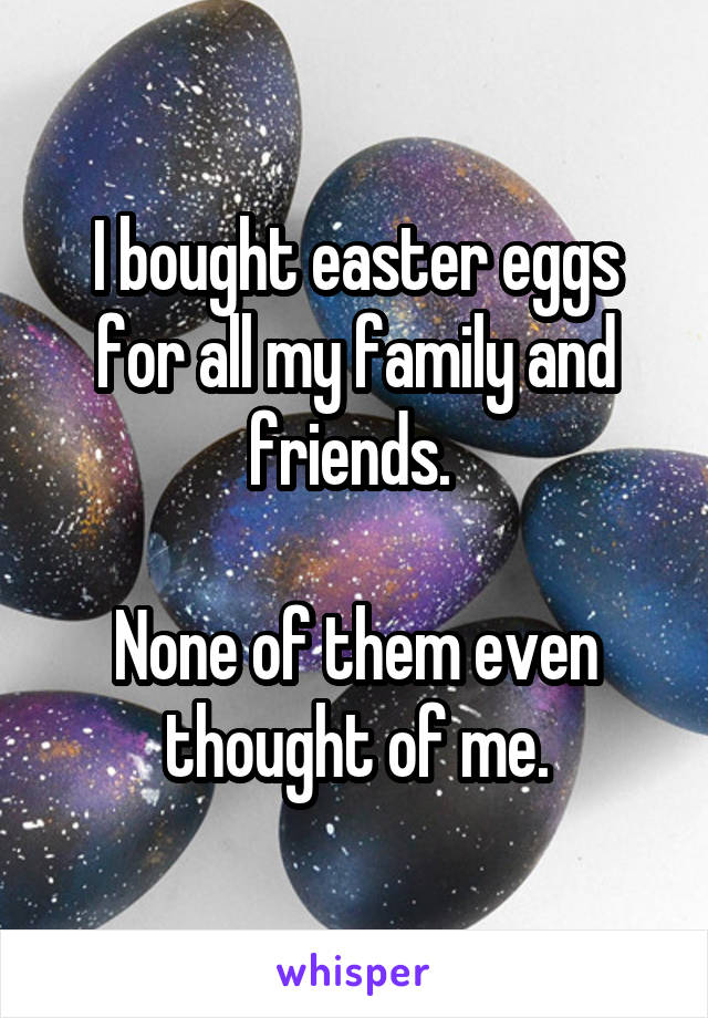 I bought easter eggs for all my family and friends. 

None of them even thought of me.