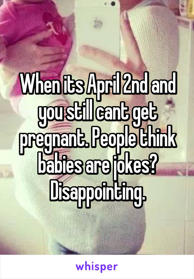 When its April 2nd and you still cant get pregnant. People think babies are jokes? Disappointing.