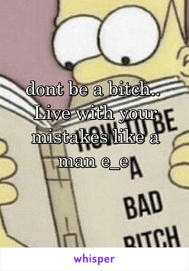 dont be a bitch..  Live with your mistakes like a man e_e 
