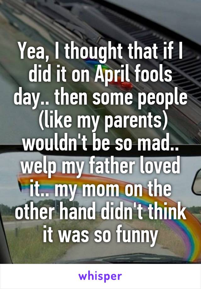 Yea, I thought that if I did it on April fools day.. then some people  (like my parents) wouldn't be so mad.. welp my father loved it.. my mom on the other hand didn't think it was so funny