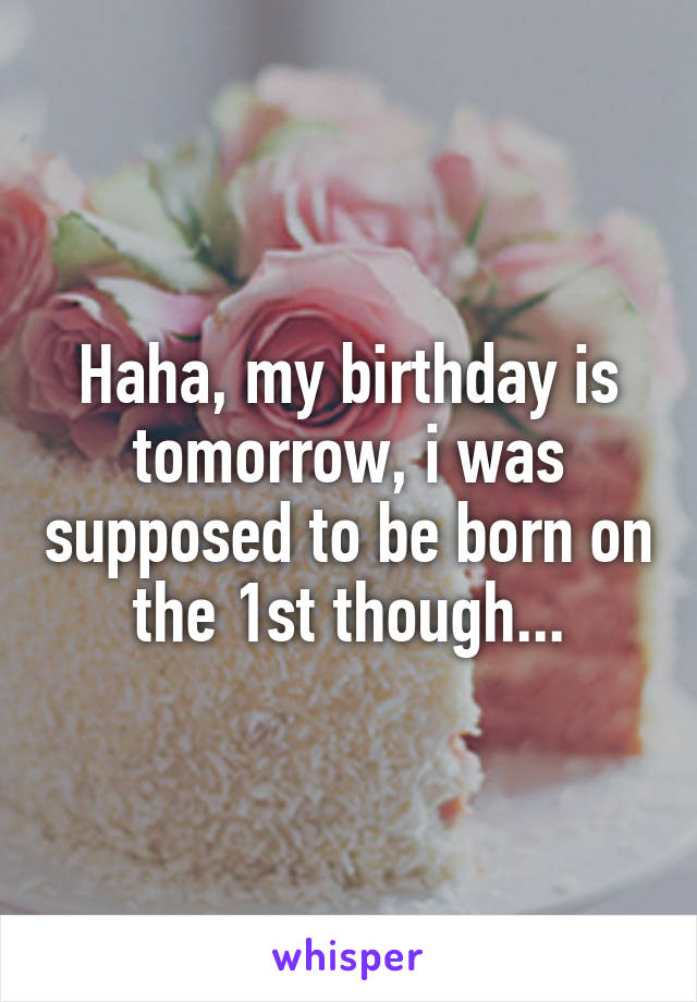 Haha, my birthday is tomorrow, i was supposed to be born on the 1st though...