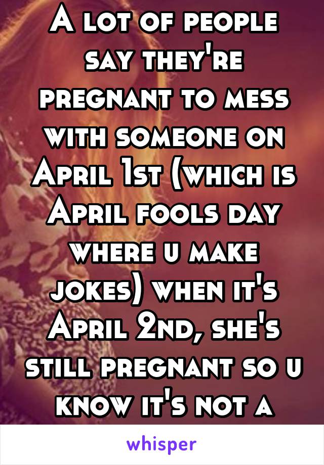 A lot of people say they're pregnant to mess with someone on April 1st (which is April fools day where u make jokes) when it's April 2nd, she's still pregnant so u know it's not a joke anymore.